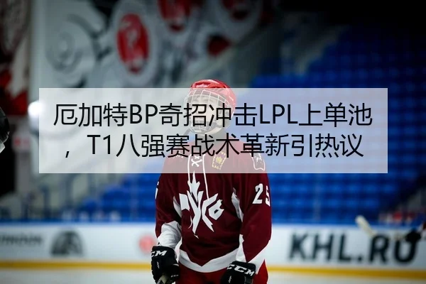 厄加特BP奇招冲击LPL上单池，T1八强赛战术革新引热议